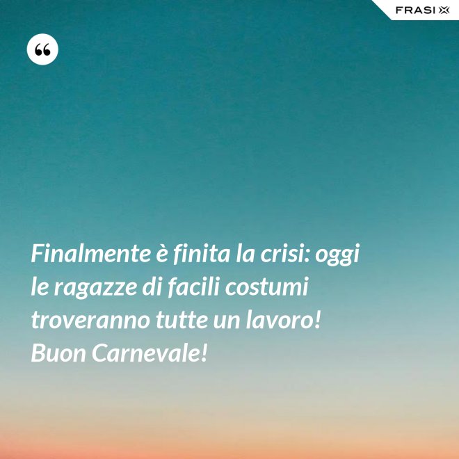Finalmente è finita la crisi: oggi le ragazze di facili costumi troveranno tutte un lavoro! Buon Carnevale! - Anonimo
