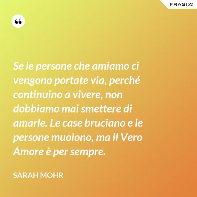 Se le persone che amiamo ci vengono portate via, perché continuino a vivere, non dobbiamo mai smettere di amarle. Le case bruciano e le persone muoiono, ma il Vero Amore è per sempre. - Sarah Mohr