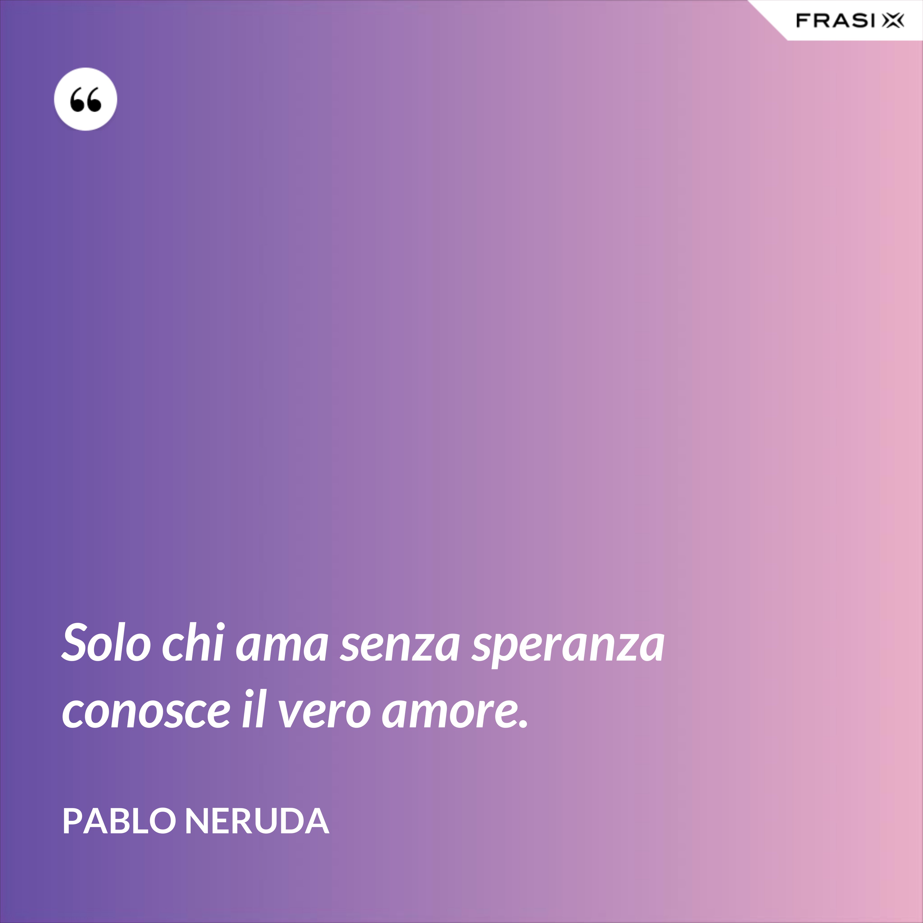 Solo chi ama senza speranza conosce il vero amore. - Pablo Neruda