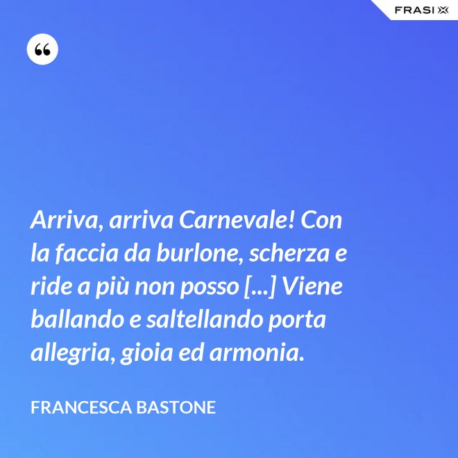 Arriva, arriva Carnevale! Con la faccia da burlone, scherza e ride a più non posso [...] Viene ballando e saltellando porta allegria, gioia ed armonia. - Francesca Bastone