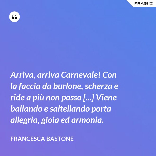 Arriva, arriva Carnevale! Con la faccia da burlone, scherza e ride a più non posso [...] Viene ballando e saltellando porta allegria, gioia ed armonia. - Francesca Bastone