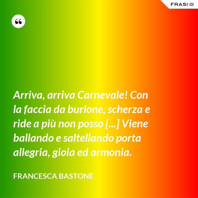 Arriva, arriva Carnevale! Con la faccia da burlone, scherza e ride a più non posso [...] Viene ballando e saltellando porta allegria, gioia ed armonia. - Francesca Bastone