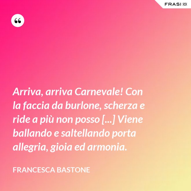 Arriva, arriva Carnevale! Con la faccia da burlone, scherza e ride a più non posso [...] Viene ballando e saltellando porta allegria, gioia ed armonia. - Francesca Bastone