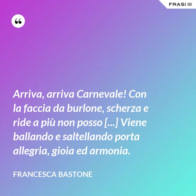 Arriva, arriva Carnevale! Con la faccia da burlone, scherza e ride a più non posso [...] Viene ballando e saltellando porta allegria, gioia ed armonia. - Francesca Bastone