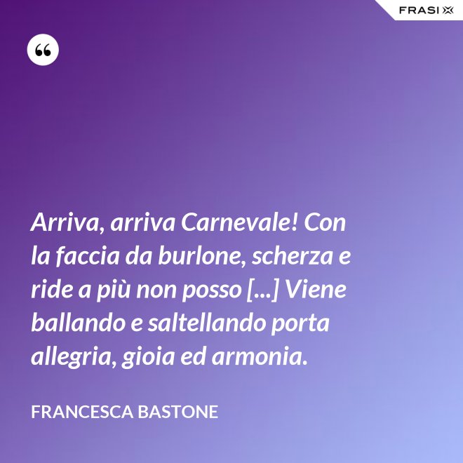 Arriva, arriva Carnevale! Con la faccia da burlone, scherza e ride a più non posso [...] Viene ballando e saltellando porta allegria, gioia ed armonia. - Francesca Bastone