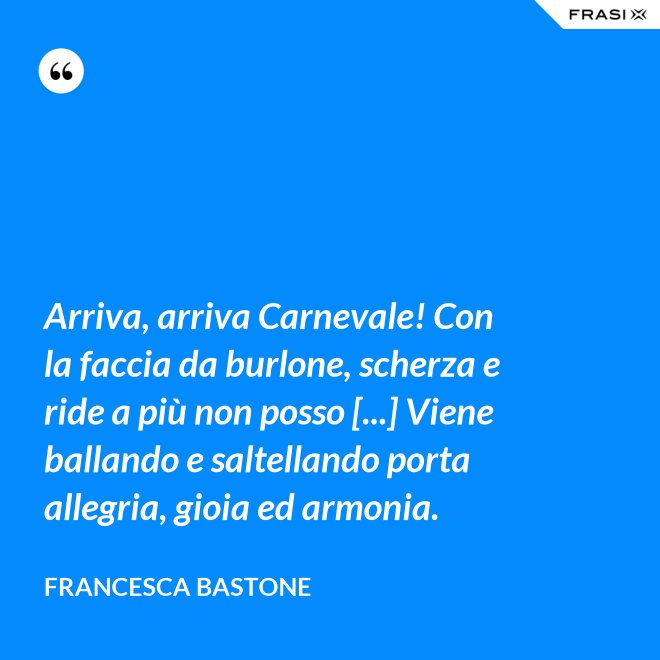 Arriva, arriva Carnevale! Con la faccia da burlone, scherza e ride a più non posso [...] Viene ballando e saltellando porta allegria, gioia ed armonia. - Francesca Bastone