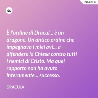 È l'ordine di Dracul... è un dragone. Un antico ordine che impegnava i miei avi... a difendere la Chiesa contro tutti i nemici di Cristo. Ma quel rapporto non ha avuto interamente... successo. - Dracula