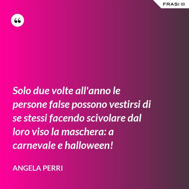 Solo due volte all'anno le persone false possono vestirsi di se stessi facendo scivolare dal loro viso la maschera: a carnevale e halloween! - Angela Perri