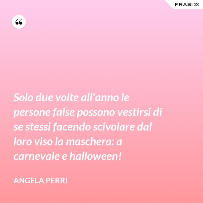 Solo due volte all'anno le persone false possono vestirsi di se stessi facendo scivolare dal loro viso la maschera: a carnevale e halloween! - Angela Perri