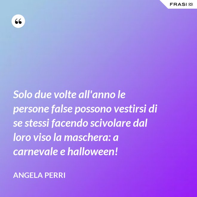 Solo due volte all'anno le persone false possono vestirsi di se stessi facendo scivolare dal loro viso la maschera: a carnevale e halloween! - Angela Perri