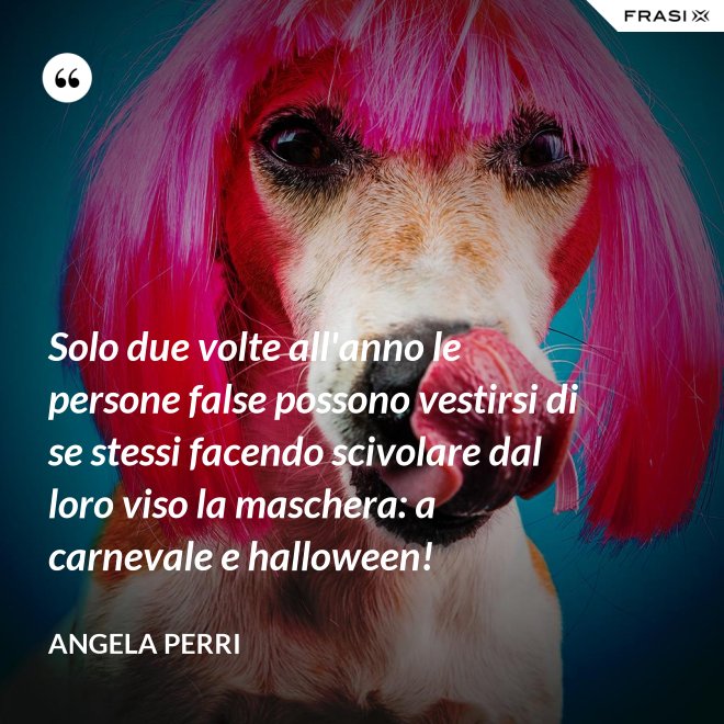 Solo due volte all'anno le persone false possono vestirsi di se stessi facendo scivolare dal loro viso la maschera: a carnevale e halloween! - Angela Perri