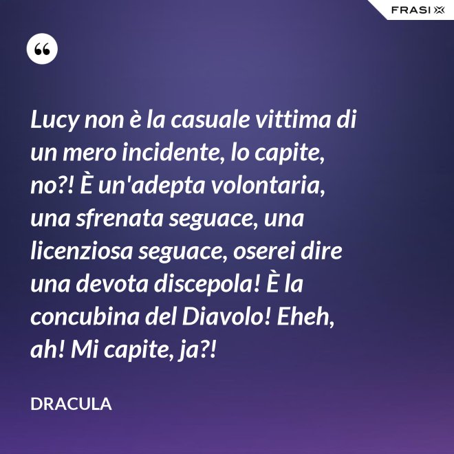 Lucy non è la casuale vittima di un mero incidente, lo capite, no?! È un'adepta volontaria, una sfrenata seguace, una licenziosa seguace, oserei dire una devota discepola! È la concubina del Diavolo! Eheh, ah! Mi capite, ja?! - Dracula