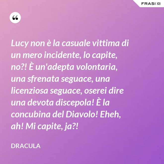 Lucy non è la casuale vittima di un mero incidente, lo capite, no?! È un'adepta volontaria, una sfrenata seguace, una licenziosa seguace, oserei dire una devota discepola! È la concubina del Diavolo! Eheh, ah! Mi capite, ja?! - Dracula
