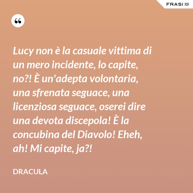 Lucy non è la casuale vittima di un mero incidente, lo capite, no?! È un'adepta volontaria, una sfrenata seguace, una licenziosa seguace, oserei dire una devota discepola! È la concubina del Diavolo! Eheh, ah! Mi capite, ja?! - Dracula