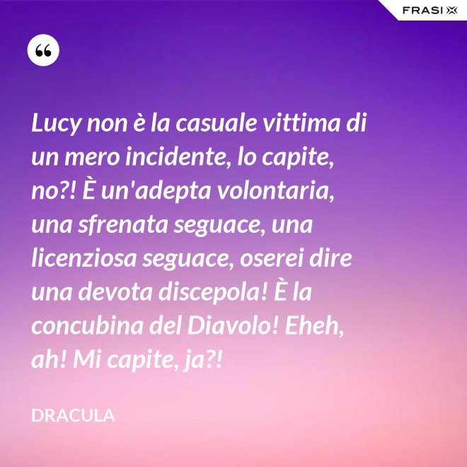 Lucy non è la casuale vittima di un mero incidente, lo capite, no?! È un'adepta volontaria, una sfrenata seguace, una licenziosa seguace, oserei dire una devota discepola! È la concubina del Diavolo! Eheh, ah! Mi capite, ja?! - Dracula
