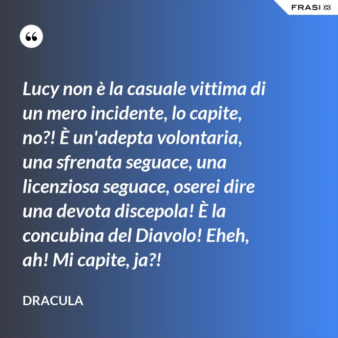 Lucy non è la casuale vittima di un mero incidente, lo capite, no?! È un'adepta volontaria, una sfrenata seguace, una licenziosa seguace, oserei dire una devota discepola! È la concubina del Diavolo! Eheh, ah! Mi capite, ja?! - Dracula