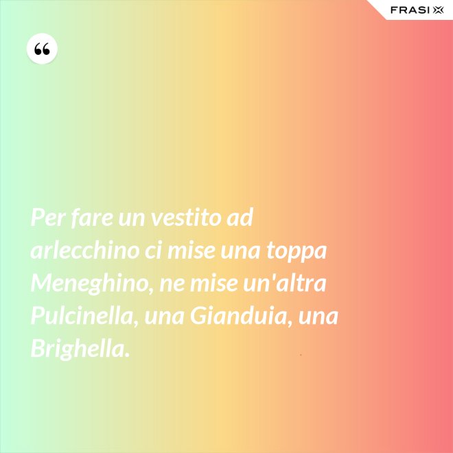 Per fare un vestito ad arlecchino ci mise una toppa Meneghino, ne mise un'altra Pulcinella, una Gianduia, una Brighella. - Anonimo