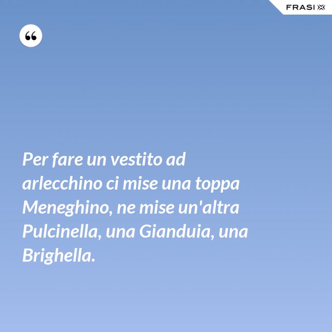 Per fare un vestito ad arlecchino ci mise una toppa Meneghino, ne mise un'altra Pulcinella, una Gianduia, una Brighella. - Anonimo
