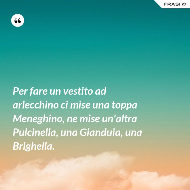 Per fare un vestito ad arlecchino ci mise una toppa Meneghino, ne mise un'altra Pulcinella, una Gianduia, una Brighella. - Anonimo