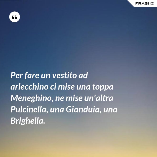 Per fare un vestito ad arlecchino ci mise una toppa Meneghino, ne mise un'altra Pulcinella, una Gianduia, una Brighella. - Anonimo