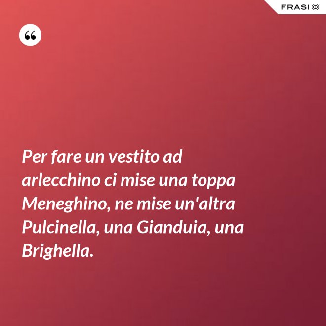 Per fare un vestito ad arlecchino ci mise una toppa Meneghino, ne mise un'altra Pulcinella, una Gianduia, una Brighella. - Anonimo