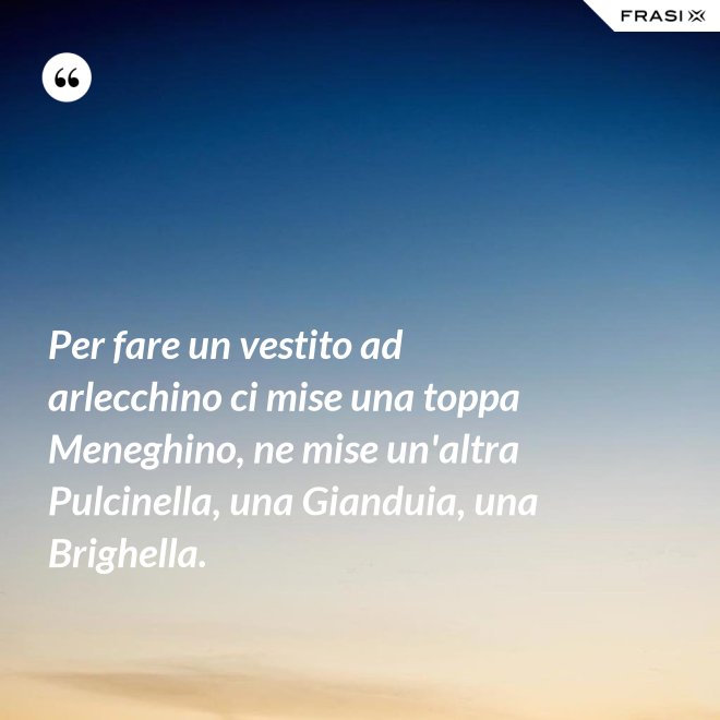 Per fare un vestito ad arlecchino ci mise una toppa Meneghino, ne mise un'altra Pulcinella, una Gianduia, una Brighella. - Anonimo