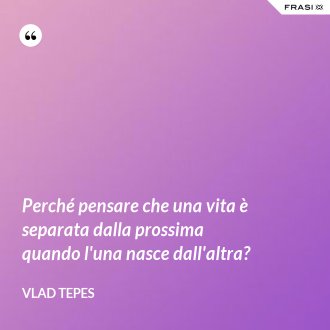 Perché pensare che una vita è separata dalla prossima quando l'una nasce dall'altra? - Vlad Tepes