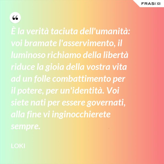 È la verità taciuta dell'umanità: voi bramate l'asservimento, il luminoso richiamo della libertà riduce la gioia della vostra vita ad un folle combattimento per il potere, per un'identità. Voi siete nati per essere governati, alla fine vi inginocchierete sempre. - Loki