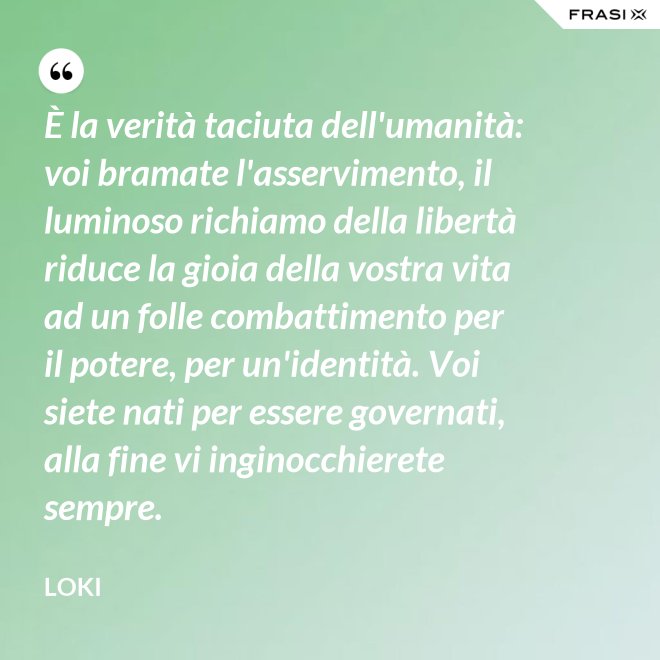 È la verità taciuta dell'umanità: voi bramate l'asservimento, il luminoso richiamo della libertà riduce la gioia della vostra vita ad un folle combattimento per il potere, per un'identità. Voi siete nati per essere governati, alla fine vi inginocchierete sempre. - Loki