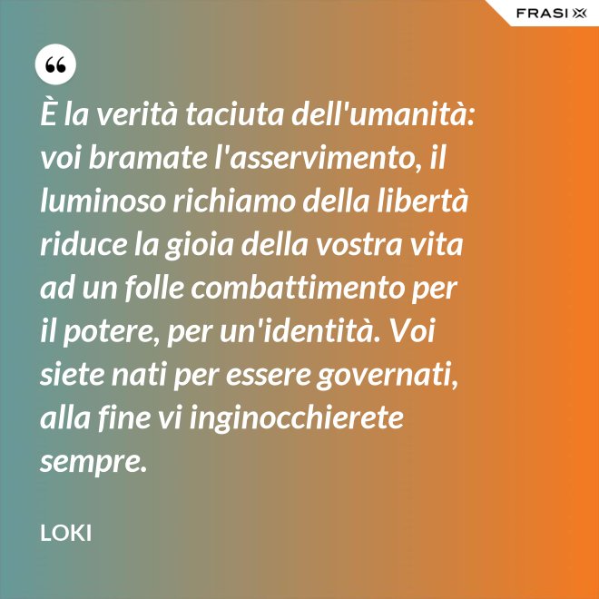 È la verità taciuta dell'umanità: voi bramate l'asservimento, il luminoso richiamo della libertà riduce la gioia della vostra vita ad un folle combattimento per il potere, per un'identità. Voi siete nati per essere governati, alla fine vi inginocchierete sempre. - Loki
