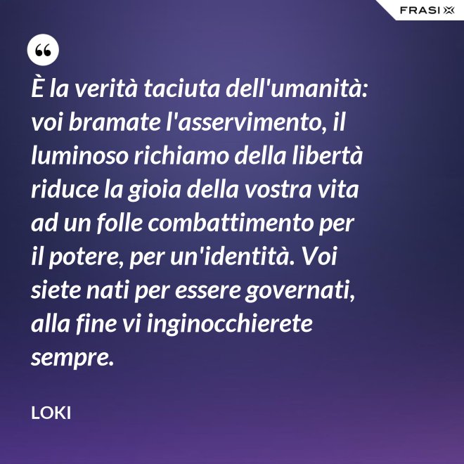 È la verità taciuta dell'umanità: voi bramate l'asservimento, il luminoso richiamo della libertà riduce la gioia della vostra vita ad un folle combattimento per il potere, per un'identità. Voi siete nati per essere governati, alla fine vi inginocchierete sempre. - Loki
