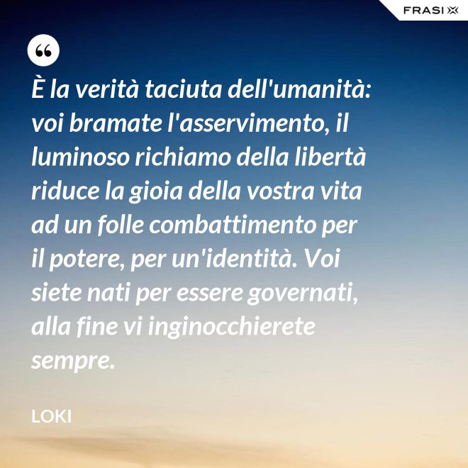 È la verità taciuta dell'umanità: voi bramate l'asservimento, il luminoso richiamo della libertà riduce la gioia della vostra vita ad un folle combattimento per il potere, per un'identità. Voi siete nati per essere governati, alla fine vi inginocchierete sempre. - Loki