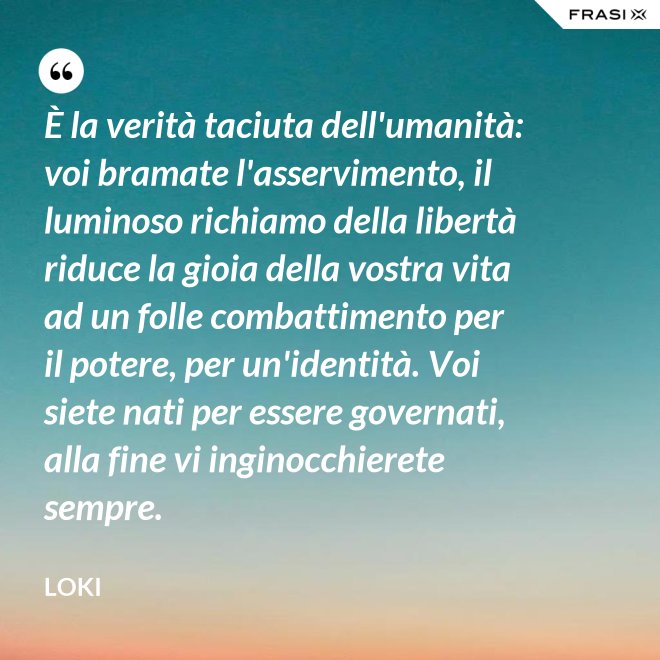 È la verità taciuta dell'umanità: voi bramate l'asservimento, il luminoso richiamo della libertà riduce la gioia della vostra vita ad un folle combattimento per il potere, per un'identità. Voi siete nati per essere governati, alla fine vi inginocchierete sempre. - Loki