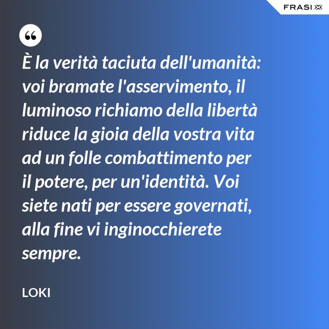 È la verità taciuta dell'umanità: voi bramate l'asservimento, il luminoso richiamo della libertà riduce la gioia della vostra vita ad un folle combattimento per il potere, per un'identità. Voi siete nati per essere governati, alla fine vi inginocchierete sempre. - Loki