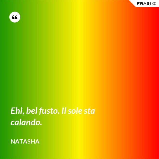 Ehi, bel fusto. Il sole sta calando. - Natasha