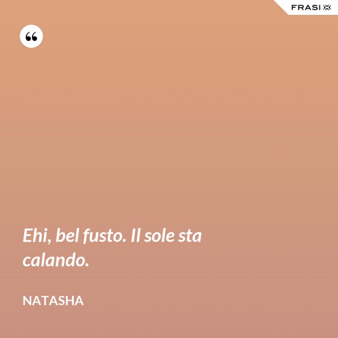 Ehi, bel fusto. Il sole sta calando. - Natasha