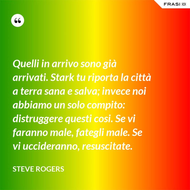 Quelli in arrivo sono già arrivati. Stark tu riporta la città a terra sana e salva; invece noi abbiamo un solo compito: distruggere questi cosi. Se vi faranno male, fategli male. Se vi uccideranno, resuscitate. - Steve Rogers