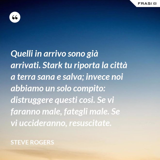 Quelli in arrivo sono già arrivati. Stark tu riporta la città a terra sana e salva; invece noi abbiamo un solo compito: distruggere questi cosi. Se vi faranno male, fategli male. Se vi uccideranno, resuscitate. - Steve Rogers