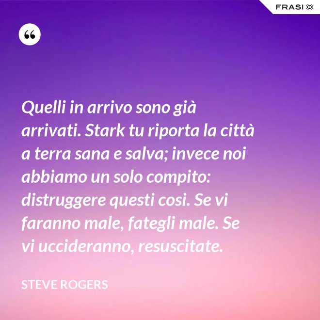 Quelli in arrivo sono già arrivati. Stark tu riporta la città a terra sana e salva; invece noi abbiamo un solo compito: distruggere questi cosi. Se vi faranno male, fategli male. Se vi uccideranno, resuscitate. - Steve Rogers