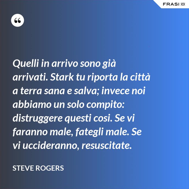 Quelli in arrivo sono già arrivati. Stark tu riporta la città a terra sana e salva; invece noi abbiamo un solo compito: distruggere questi cosi. Se vi faranno male, fategli male. Se vi uccideranno, resuscitate. - Steve Rogers