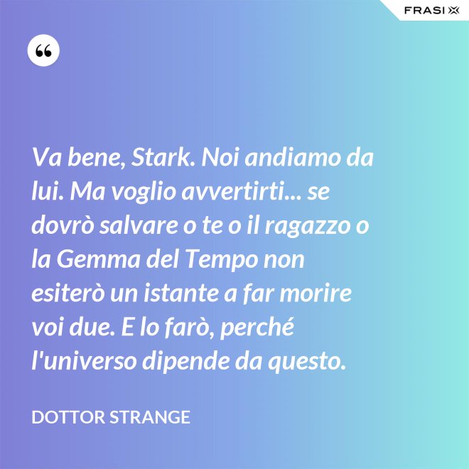 Va bene, Stark. Noi andiamo da lui. Ma voglio avvertirti... se dovrò salvare o te o il ragazzo o la Gemma del Tempo non esiterò un istante a far morire voi due. E lo farò, perché l'universo dipende da questo. - Dottor Strange