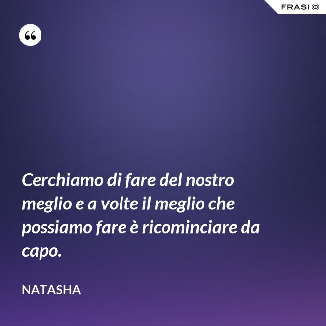 Cerchiamo di fare del nostro meglio e a volte il meglio che possiamo fare è ricominciare da capo. - Natasha