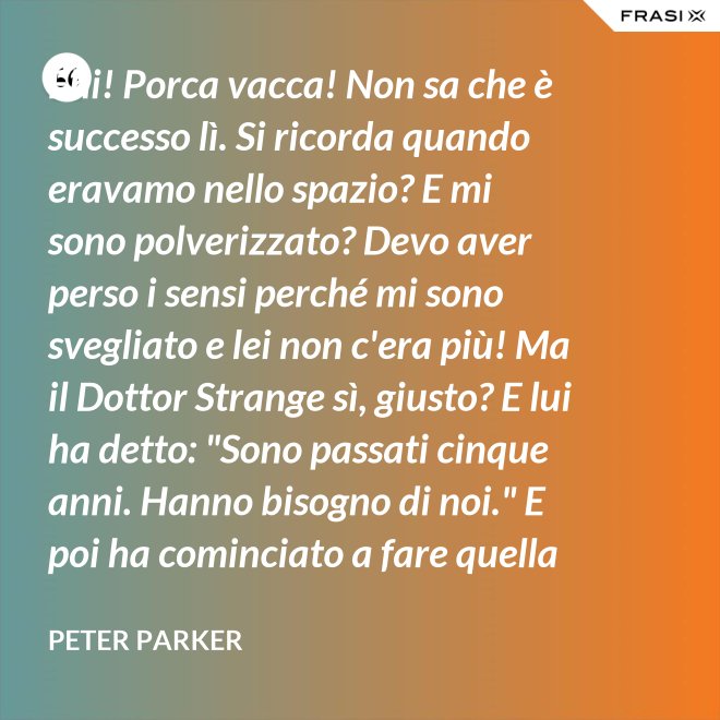 Ehi! Porca vacca! Non sa che è successo lì. Si ricorda quando eravamo nello spazio? E mi sono polverizzato? Devo aver perso i sensi perché mi sono svegliato e lei non c'era più! Ma il Dottor Strange sì, giusto? E lui ha detto: "Sono passati cinque anni. Hanno bisogno di noi." E poi ha cominciato a fare quella cosa gialla scintillante che fa sempre. - Peter Parker