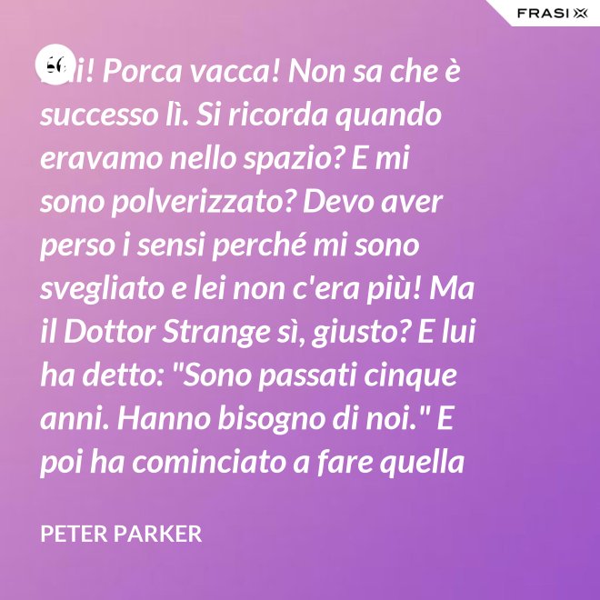 Ehi! Porca vacca! Non sa che è successo lì. Si ricorda quando eravamo nello spazio? E mi sono polverizzato? Devo aver perso i sensi perché mi sono svegliato e lei non c'era più! Ma il Dottor Strange sì, giusto? E lui ha detto: "Sono passati cinque anni. Hanno bisogno di noi." E poi ha cominciato a fare quella cosa gialla scintillante che fa sempre. - Peter Parker