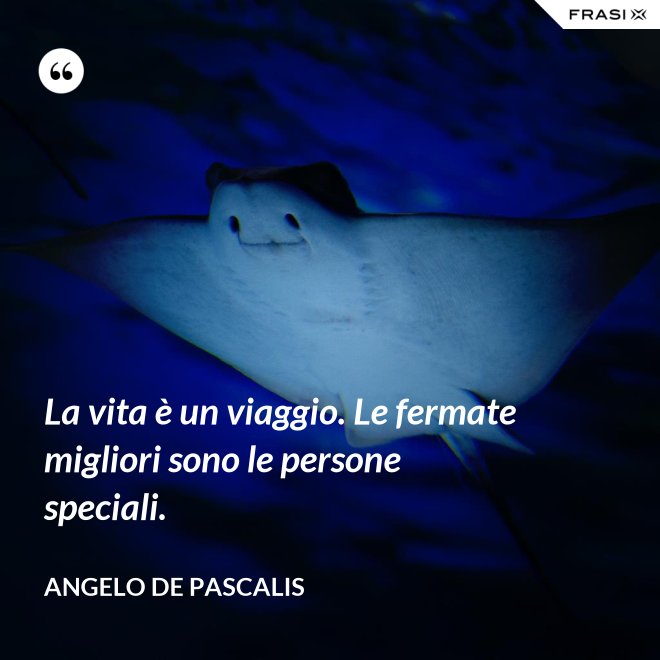 La vita è un viaggio. Le fermate migliori sono le persone speciali. - Angelo De Pascalis