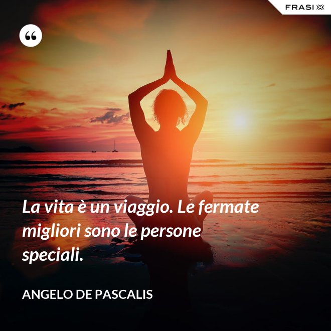 La vita è un viaggio. Le fermate migliori sono le persone speciali. - Angelo De Pascalis