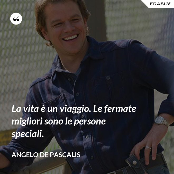 La vita è un viaggio. Le fermate migliori sono le persone speciali. - Angelo De Pascalis