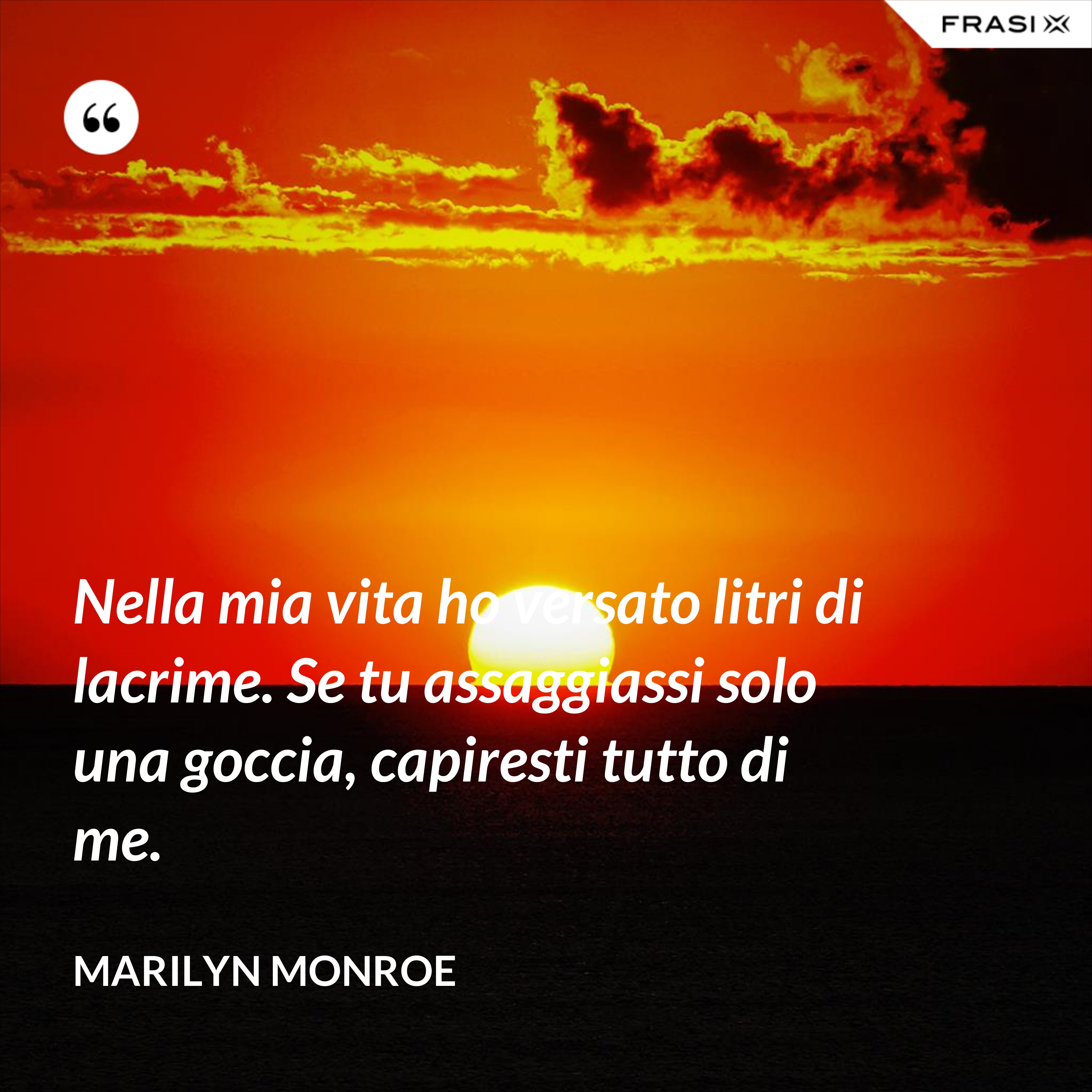Nella mia vita ho versato litri di lacrime. Se tu assaggiassi solo una goccia, capiresti tutto di me. - Marilyn Monroe