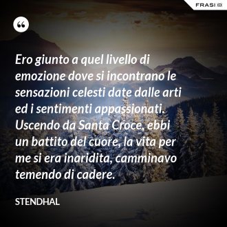 Ero giunto a quel livello di emozione dove si incontrano le sensazioni celesti date dalle arti ed i sentimenti appassionati. Uscendo da Santa Croce, ebbi un battito del cuore, la vita per me si era inaridita, camminavo temendo di cadere. - Stendhal