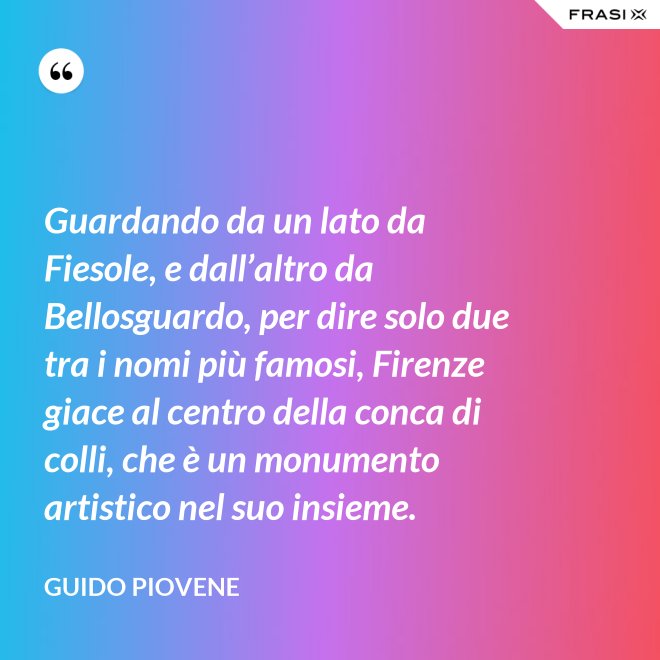 Guardando da un lato da Fiesole, e dall’altro da Bellosguardo, per dire solo due tra i nomi più famosi, Firenze giace al centro della conca di colli, che è un monumento artistico nel suo insieme. - Guido Piovene